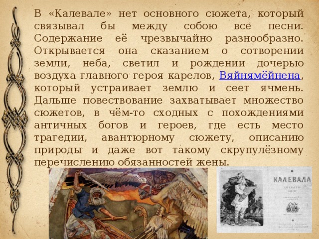В «Калевале» нет основного сюжета, который связывал бы между собою все песни. Содержание её чрезвычайно разнообразно. Открывается она сказанием о сотворении земли, неба, светил и рождении дочерью воздуха главного героя карелов, Вяйнямёйнена , который устраивает землю и сеет ячмень. Дальше повествование захватывает множество сюжетов, в чём-то сходных с похождениями античных богов и героев, где есть место трагедии, авантюрному сюжету, описанию природы и даже вот такому скрупулёзному перечислению обязанностей жены. 