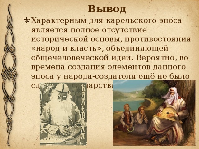 Вывод Характерным для карельского эпоса является полное отсутствие исторической основы, противостояния «народ и власть», объединяющей общечеловеческой идеи. Вероятно, во времена создания элементов данного эпоса у народа-создателя ещё не было единого государства. 
