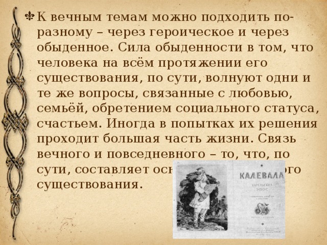 К вечным темам можно подходить по-разному – через героическое и через обыденное. Сила обыденности в том, что человека на всём протяжении его существования, по сути, волнуют одни и те же вопросы, связанные с любовью, семьёй, обретением социального статуса, счастьем. Иногда в попытках их решения проходит большая часть жизни. Связь вечного и повседневного – то, что, по сути, составляет основу человеческого существования. 