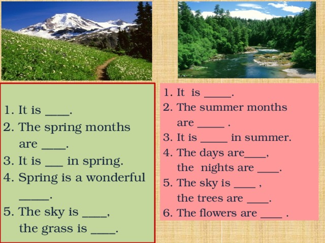 1 . It is _____. 2. The summer months 1.  It is ____.  are _____ . 3. It is _____ in summer. 2. The spring months  are ____. 4. The days are____,  the nights are ____. 3. It is ___ in spring. 5. The sky is ____ , 4. Spring is a wonderful  the trees are ____.  _____. 6. The flowers are ____ . 5. The sky is ____,  the grass is ____. 