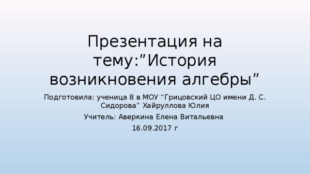 Презентация на тему:”История возникновения алгебры” Подготовила: ученица 8 в МОУ “Грицовский ЦО имени Д. С. Сидорова” Хайруллова Юлия Учитель: Аверкина Елена Витальевна 16.09.2017 г 