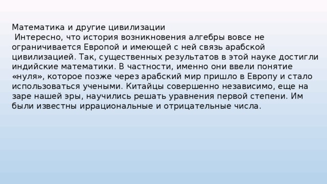 Математика и другие цивилизации  Интересно, что история возникновения алгебры вовсе не ограничивается Европой и имеющей с ней связь арабской цивилизацией. Так, существенных результатов в этой науке достигли индийские математики. В частности, именно они ввели понятие «нуля», которое позже через арабский мир пришло в Европу и стало использоваться учеными. Китайцы совершенно независимо, еще на заре нашей эры, научились решать уравнения первой степени. Им были известны иррациональные и отрицательные числа. 