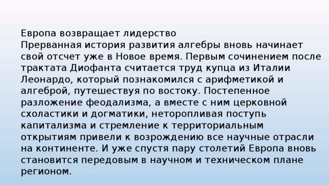 Европа возвращает лидерство Прерванная история развития алгебры вновь начинает свой отсчет уже в Новое время. Первым сочинением после трактата Диофанта считается труд купца из Италии Леонардо, который познакомился с арифметикой и алгеброй, путешествуя по востоку. Постепенное разложение феодализма, а вместе с ним церковной схоластики и догматики, неторопливая поступь капитализма и стремление к территориальным открытиям привели к возрождению все научные отрасли на континенте. И уже спустя пару столетий Европа вновь становится передовым в научном и техническом плане регионом. 