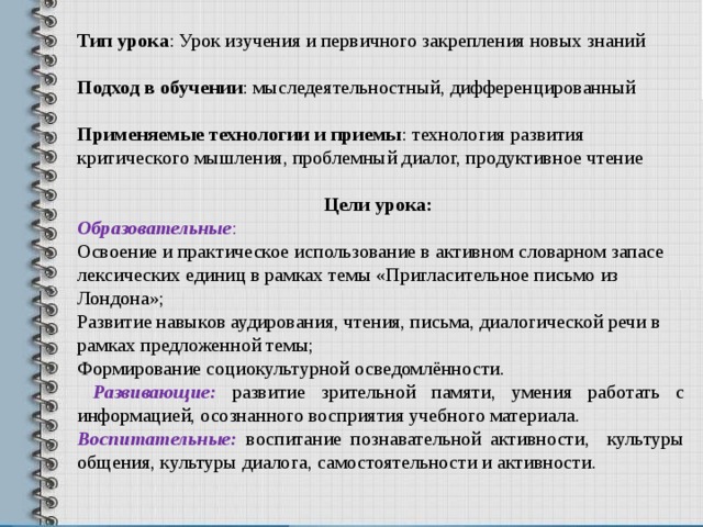 Тип урока : Урок изучения и первичного закрепления новых знаний Подход в обучении : мыследеятельностный, дифференцированный Применяемые технологии и приемы : технология развития критического мышления, проблемный диалог, продуктивное чтение Цели урока: Образовательные : Освоение и практическое использование в активном словарном запасе лексических единиц в рамках темы «Пригласительное письмо из Лондона»; Развитие навыков аудирования, чтения, письма, диалогической речи в рамках предложенной темы; Формирование социокультурной осведомлённости.  Развивающие:  развитие зрительной памяти, умения работать с информацией, о сознанного восприятия учебного материала. Воспитательные: воспитание познавательной активности, культуры общения, культуры диалога, самостоятельности и активности.  