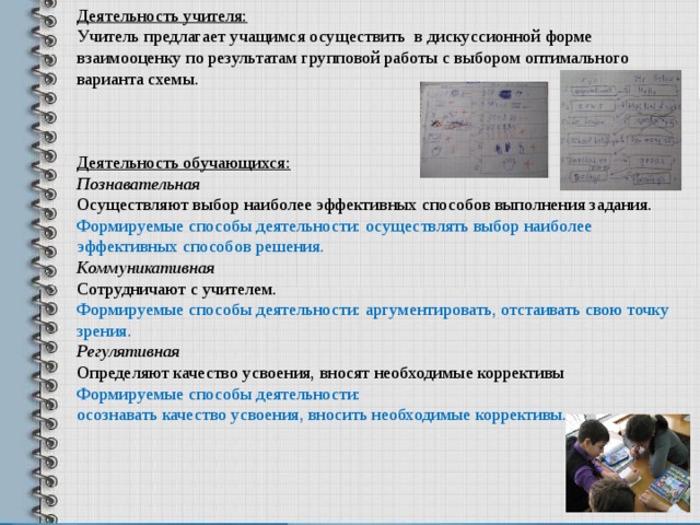 Деятельность учителя: Учитель предлагает учащимся осуществить в дискуссионной форме взаимооценку по результатам групповой работы с выбором оптимального варианта схемы. Деятельность обучающихся: Познавательная Осуществляют выбор наиболее эффективных способов выполнения задания. Формируемые способы деятельности: осуществлять выбор наиболее эффективных способов решения. Коммуникативная Сотрудничают с учителем. Формируемые способы деятельности: аргументировать, отстаивать свою точку зрения. Регулятивная Определяют качество усвоения, вносят необходимые коррективы Формируемые способы деятельности: осознавать качество усвоения, вносить необходимые коррективы. 