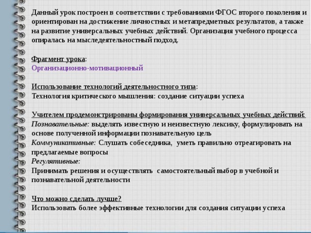 Данный урок построен в соответствии с требованиями ФГОС второго поколения и ориентирован на достижение личностных и метапредметных результатов, а также на развитие универсальных учебных действий. Организация учебного процесса опиралась на мыследеятельностный подход.  Фрагмент урока : Организационно-мотивационный Использование технологий деятельностного типа : Технология критического мышления: создание ситуации успеха Учителем продемонстрированы формирования универсальных учебных действий: Познавательные: выделять известную и неизвестную лексику, формулировать на основе полученной информации познавательную цель Коммуникативные: Слушать собеседника, уметь правильно отреагировать на предлагаемые вопросы Регулятивные: Принимать решения и осуществлять самостоятельный выбор в учебной и познавательной деятельности  Что можно сделать лучше? Использовать более эффективные технологии для создания ситуации успеха 