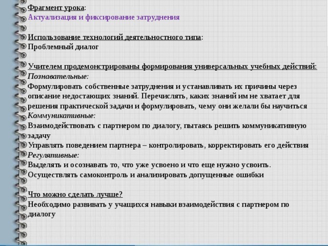 Фрагмент урока : Актуализация и фиксирование затруднения Использование технологий деятельностного типа : Проблемный диалог Учителем продемонстрированы формирования универсальных учебных действий: Познавательные: Формулировать собственные затруднения и устанавливать их причины через описание недостающих знаний. Перечислять, каких знаний им не хватает для решения практической задачи и формулировать, чему они желали бы научиться Коммуникативные: Взаимодействовать с партнером по диалогу, пытаясь решить коммуникативную задачу Управлять поведением партнера – контролировать, корректировать его действия Регулятивные: Выделять и осознавать то, что уже усвоено и что еще нужно усвоить. Осуществлять самоконтроль и анализировать допущенные ошибки  Что можно сделать лучше? Необходимо развивать у учащихся навыки взаимодействия с партнером по диалогу 