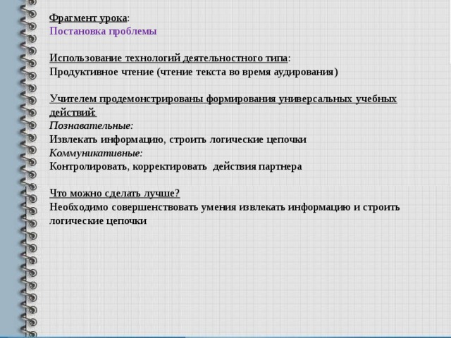 Фрагмент урока : Постановка проблемы Использование технологий деятельностного типа : Продуктивное чтение (чтение текста во время аудирования) Учителем продемонстрированы формирования универсальных учебных действий: Познавательные: Извлекать информацию, строить логические цепочки Коммуникативные: Контролировать, корректировать действия партнера  Что можно сделать лучше? Необходимо совершенствовать умения извлекать информацию и строить логические цепочки 