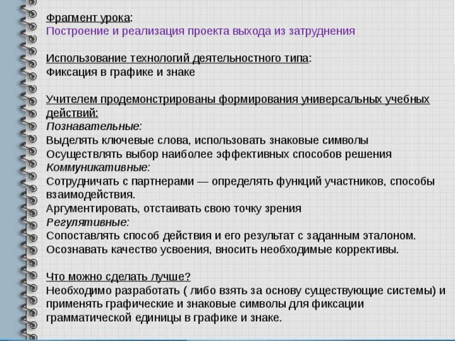 Фрагмент урока : Построение и реализация проекта выхода из затруднения Использование технологий деятельностного типа : Фиксация в графике и знаке Учителем продемонстрированы формирования универсальных учебных действий: Познавательные: Выделять ключевые слова, использовать знаковые символы Осуществлять выбор наиболее эффективных способов решения Коммуникативные: Сотрудничать с партнерами — определять функций участников, способы взаимодействия. Аргументировать, отстаивать свою точку зрения Регулятивные: Сопоставлять способ действия и его ре­зультат с заданным эталоном. Осознавать качество усвоения, вносить необходимые коррективы.  Что можно сделать лучше? Необходимо разработать ( либо взять за основу существующие системы) и применять графические и знаковые символы для фиксации грамматической единицы в графике и знаке. 