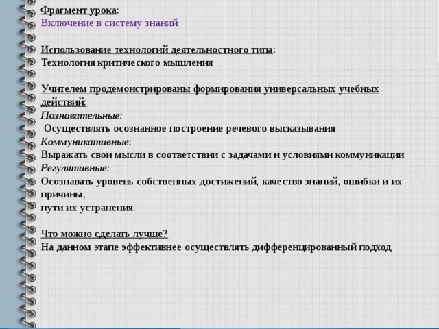 Фрагмент урока : Включение в систему знаний Использование технологий деятельностного типа : Технология критического мышления Учителем продемонстрированы формирования универсальных учебных действий: Познавательные:  Осуществлять осознанное построение речевого высказывания Коммуникативные: Выражать свои мысли в соответствии с задачами и условиями коммуни­кации Регулятивные: Осознавать уровень собственных достижений, качество знаний, ошибки и их причины, пути их устранения.  Что можно сделать лучше? На данном этапе эффективнее осуществлять дифференцированный подход 