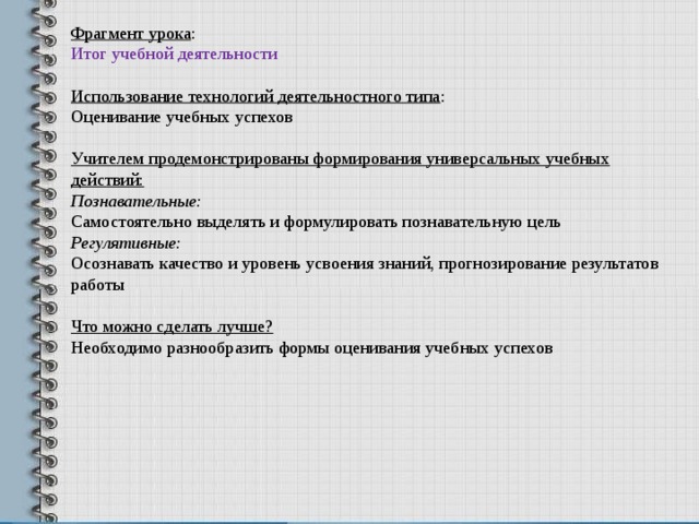 Фрагмент урока : Итог учебной деятельности Использование технологий деятельностного типа : Оценивание учебных успехов Учителем продемонстрированы формирования универсальных учебных действий: Познавательные: Самостоятельно выделять и формулировать познавательную цель Регулятивные: Осознавать качество и уровень усвоения знаний, прогнозирование результатов работы  Что можно сделать лучше? Необходимо разнообразить формы оценивания учебных успехов 