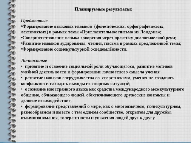 Планируемые результаты:  Предметные Формирование языковых навыков (фонетических, орфографических, лексических) в рамках темы «Пригласительное письмо из Лондона»; Совершенствование навыка говорения через практику диалогической речи; Развитие навыков аудирования, чтения, письма в рамках предложенной темы; Формирование социокультурной осведомлённости. Личностные • принятие и освоение социальной роли обучающегося, развитие мотивов учебной деятельности и формирование личностного смысла учения; • развитие навыков сотрудничества со сверстниками, умения не создавать конфликтов и находить выходы из спорных ситуаций; • осознание иностранного языка как средства международного межкультурного общения, сближающего людей, обеспечивающего дружеские контакты и деловое взаимодействие; • формирование представлений о мире, как о многоязычном, поликультурном, разнообразном и вместе с тем едином сообществе, открытом для дружбы, взаимопонимания, толерантности и уважения людей друг к другу.   