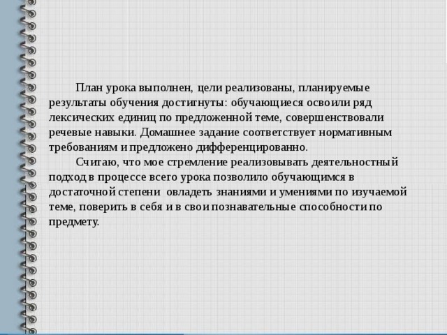 План урока выполнен, цели реализованы, планируемые результаты обучения достигнуты: обучающиеся освоили ряд лексических единиц по предложенной теме, совершенствовали речевые навыки . Домашнее задание соответствует нормативным требованиям и предложено дифференцированно. Считаю, что мое стремление реализовывать деятельностный подход в процессе всего урока позволило обучающимся в достаточной степени овладеть знаниями и умениями по изучаемой теме, поверить в себя и в свои познавательные способности по предмету.  