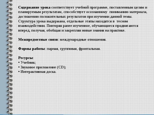 Содержание урока соответствует учебной программе, поставленным целям и планируемым результатам, способствует о сознанному пониманию материала, достижению положительных результатов при изучении данной темы.  Структура урока выдержана, отдельные этапы находятся в тесном взаимодействии. Повторяя ранее изученное, обучающиеся продвигаются вперед, получая, обобщая и закрепляя новые знания на практике.  Межпредметные связи : международные отношения. Формы работы : парная, групповая, фронтальная. Ресурсы :  Учебник;  Звуковое приложение ( CD );  Интерактивная доска. 