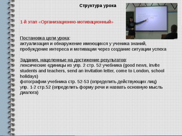 Структура урока 1-й этап «Организационно-мотивационный» Постановка цели урока : актуализация и обнаружение имеющихся у ученика знаний, пробуждение интереса и мотивации через создание ситуации успеха Задания , нацеленные на достижение результатов : лексические единицы из упр . 2 стр . 52 учебника (good news, invite students and teachers, send an invitation letter, come to London, school holidays) фотографии учебника стр. 52-53 (определить действующих лиц) упр. 1-2 стр.52 (определить форму речи и назвать основную мысль диалога) 