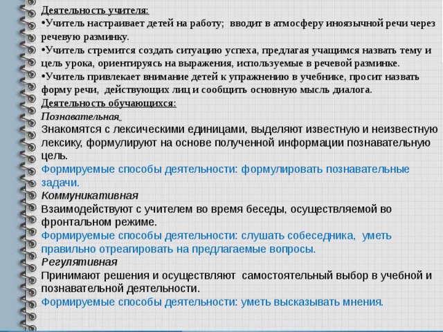 Деятельность учителя: Учитель настраивает детей на работу; вводит в атмосферу иноязычной речи через речевую разминку. Учитель стремится создать ситуацию успеха, предлагая учащимся назвать тему и цель урока, ориентируясь на выражения, используемые в речевой разминке. Учитель привлекает внимание детей к упражнению в учебнике, просит назвать форму речи, действующих лиц и сообщить основную мысль диалога. Деятельность обучающихся: Познавательная  Знакомятся с лексическими единицами, выделяют известную и неизвестную лексику, формулируют на основе полученной информации познавательную цель. Формируемые способы деятельности: формулировать познавательные задачи. Коммуникативная Взаимодействуют с учителем во время беседы, осуществляемой во фронтальном режиме. Формируемые способы деятельности: слушать собеседника, уметь правильно отреагировать на предлагаемые вопросы. Регулятивная Принимают решения и осуществляют самостоятельный выбор в учебной и познавательной деятельности. Формируемые способы деятельности: уметь высказывать мнения.   