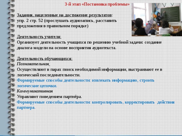 3-й этап «Постановка проблемы» Задания, нацеленные на достижение результатов : упр. 2 стр. 52 (прослушать аудиозапись, расставить предложения в правильном порядке)  Деятельность учителя: Организует деятельность учащихся по решению учебной задачи: создание диалога-модели на основе восприятия аудиотекста.  Деятельность обучающихся: Познавательная  Осуществляют в парах поиск необходимой информации, выстраивают ее в логической последовательности. Формируемые способы деятельности: извлекать информацию, строить логические цепочки. Коммуникативная Управляют поведением партнёра. Формируемые способы деятельности: контролировать, корректировать действия партнера. 