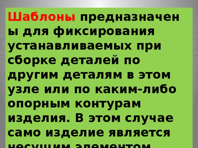 Шаблоны  предназначены для фиксирования устанавливаемых при сборке деталей по другим деталям в этом узле или по каким-либо опорным контурам изделия. В этом случае само изделие является несущим элементом приспособления. 