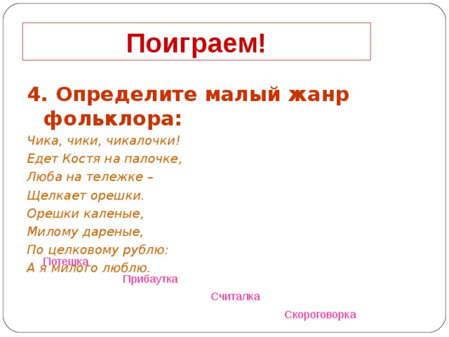 Поиграем! 4. Определите малый жанр фольклора: Чика, чики, чикалочки! Едет Костя на палочке, Люба на тележке – Щелкает орешки. Орешки каленые, Милому дареные, По целковому рублю: А я милого люблю.  Потешка  Прибаутка  Считалка  Скороговорка  