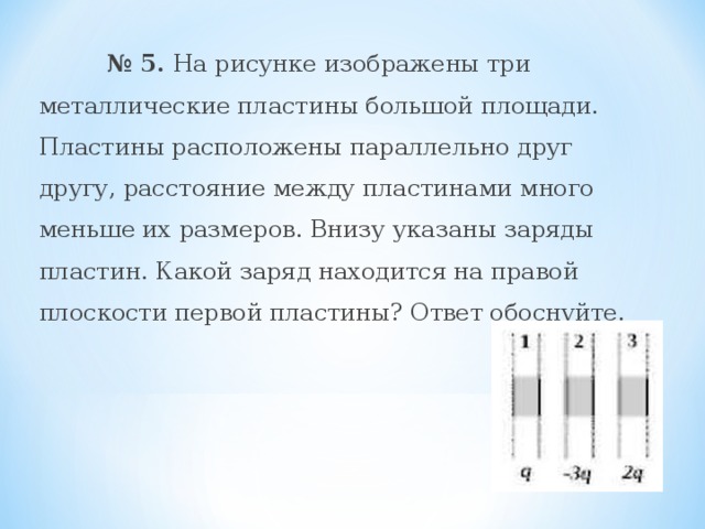  № 5. На рисунке изображены три металлические пластины большой площади. Пластины расположены параллельно друг другу, расстояние между пластинами много меньше их размеров. Внизу указаны заряды пластин. Какой заряд находится на правой плоскости первой пластины? Ответ обоснуйте.   