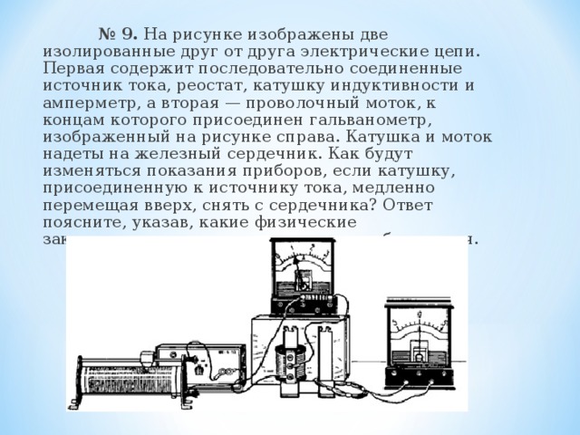  № 9. На рисунке изображены две изолированные друг от друга электрические цепи. Первая содержит последовательно соединенные источник тока, реостат, катушку индуктивности и амперметр, а вторая — проволочный моток, к концам которого присоединен гальванометр, изображенный на рисунке справа. Катушка и моток надеты на железный сердечник. Как будут изменяться показания приборов, если катушку, присоединенную к источнику тока, медленно перемещая вверх, снять с сердечника? Ответ поясните, указав, какие физические закономерности вы использовали для объяснения. 