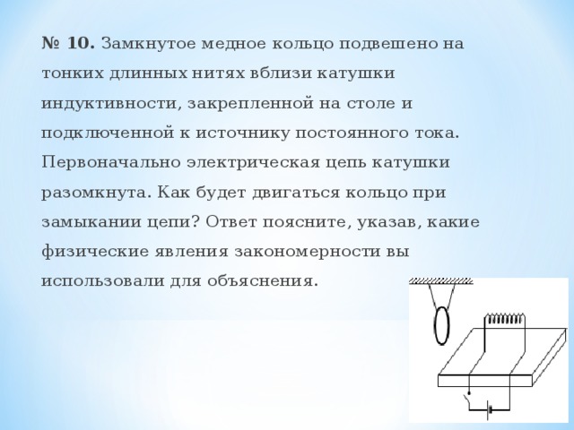  № 10. Замкнутое медное кольцо подвешено на тонких длинных нитях вблизи катушки индуктивности, закрепленной на столе и подключенной к источнику постоянного тока. Первоначально электрическая цепь катушки разомкнута. Как будет двигаться кольцо при замыкании цепи? Ответ поясните, указав, какие физические явления закономерности вы использовали для объяснения. 