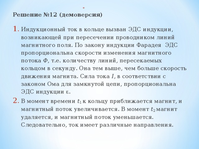 Решение №12 (демоверсия) Индукционный ток в кольце вызван ЭДС индукции, возникающей при пересечении проводником линий магнитного поля. По закону индукции Фарадея ЭДС пропорциональна скорости изменения магнитного потока Ф , т.е. количеству линий, пересекаемых кольцом в секунду. Она тем выше, чем больше скорость движения магнита. Сила тока I , в соответствии с законом Ома для замкнутой цепи, пропорциональна ЭДС индукции ε. В момент времени t 1 к кольцу приближается магнит, и магнитный поток увеличивается. В момент t 2 магнит удаляется, и магнитный поток уменьшается. Следовательно, ток имеет различные направления. 