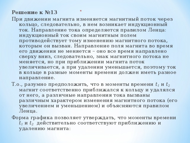 Решение к №13 При движении магнита изменяется магнитный поток через кольцо, следовательно, в нем возникает индукционный ток. Направление тока определяется правилом Ленца: индукционный ток своим магнитным полем противодействует тому изменению магнитного потока, которым он вызван. Направление поля магнита во время его движения не меняется – оно все время направлено сверху вниз, следовательно, знак магнитного потока не меняется, но при приближении магнита поток увеличивается, а при удалении уменьшается, поэтому ток в кольце в разные моменты времени должен иметь разное направление. Т.о., разумно предположить, что в моменты времени t 1 и t 2 магнит соответственно приближался к кольцу и удалялся от него, а различные направления тока вызваны различным характером изменения магнитного потока (его увеличением и уменьшением) и объясняются правилом Ленца. Форма графика позволяет утверждать, что моменты времени t 1 и t 2 действительно соответствуют приближению и удалению магнита: 