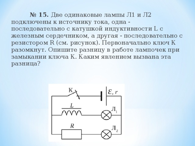  № 15. Две одинаковые лампы Л1 и Л2 подключены к источнику тока, одна - последовательно с катушкой индуктивности L с железным сердечником, а другая - последовательно с резистором R (см. рисунок). Первоначально ключ К разомкнут. Опишите разницу в работе лампочек при замыкании ключа К. Каким явлением вызвана эта разница? 