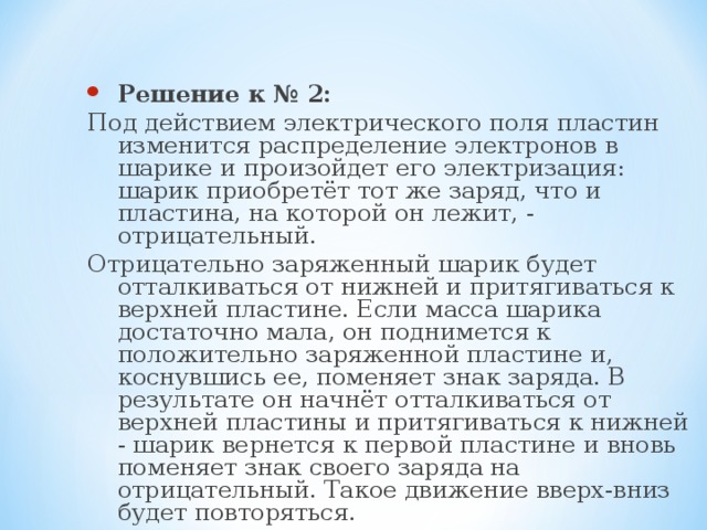 Решение к № 2: Под действием электрического поля пластин изменится распределение электронов в шарике и произойдет его электризация: шарик приобретёт тот же заряд, что и пластина, на которой он лежит, - отрицательный. Отрицательно заряженный шарик будет отталкиваться от нижней и притягиваться к верхней пластине. Если масса шарика достаточно мала, он поднимется к положительно заряженной пластине и, коснувшись ее, поменяет знак заряда. В результате он начнёт отталкиваться от верхней пластины и притягиваться к нижней - шарик вернется к первой пластине и вновь поменяет знак своего заряда на отрицательный. Такое движение вверх-вниз будет повторяться. 