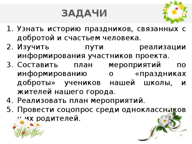 ЗАДАЧИ Узнать историю праздников, связанных с добротой и счастьем человека. Изучить пути реализации информирования участников проекта. Составить план мероприятий по информированию о «праздниках доброты» учеников нашей школы, и жителей нашего города. Реализовать план мероприятий. Провести соцопрос среди одноклассников и их родителей.