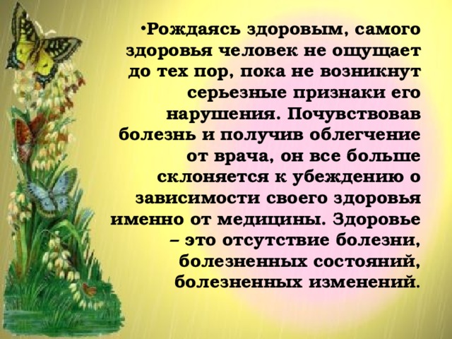 Рождаясь здоровым, самого здоровья человек не ощущает до тех пор, пока не возникнут серьезные признаки его нарушения. Почувствовав болезнь и получив облегчение от врача, он все больше склоняется к убеждению о зависимости своего здоровья именно от медицины. Здоровье – это отсутствие болезни, болезненных состояний, болезненных изменений . 