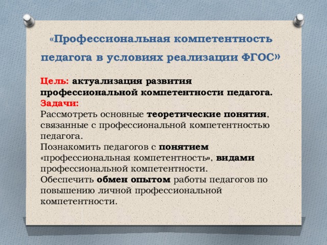 «Профессиональная компетентность педагога в условиях реализации ФГОС » Цель: актуализация развития профессиональной компетентности педагога. Задачи: Рассмотреть основные теоретические понятия , связанные с профессиональной компетентностью педагога. Познакомить педагогов с понятием «профессиональная компетентность » , видами профессиональной компетентности. Обеспечить обмен опытом работы педагогов по повышению личной профессиональной компетентности. 