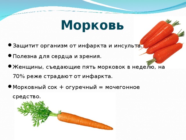 Морковь Защитит организм от инфаркта и инсульта. Полезна для сердца и зрения. Женщины, съедающие пять морковок в неделю, на 70% реже страдают от инфаркта. Морковный сок + огуречный = мочегонное средство. 