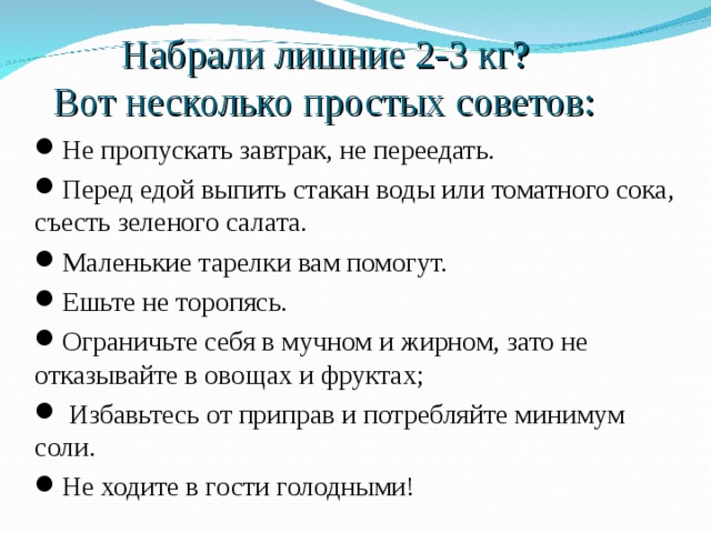 Набрали лишние 2-3 кг?  Вот несколько простых советов:  Не пропускать завтрак, не переедать. Перед едой выпить стакан воды или томатного сока, съесть зеленого салата. Маленькие тарелки вам помогут. Ешьте не торопясь. Ограничьте себя в мучном и жирном, зато не отказывайте в овощах и фруктах;  Избавьтесь от приправ и потребляйте минимум соли. Не ходите в гости голодными!  