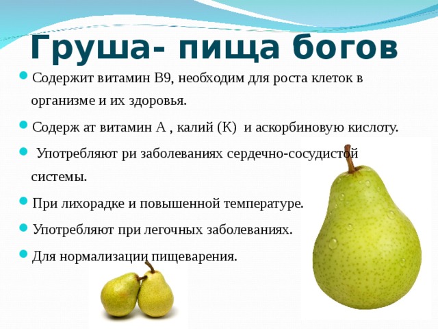 Груша- пища богов Содержит витамин В9, необходим для роста клеток в организме и их здоровья. Содерж ат витамин А , калий (К) и аскорбиновую кислоту.  Употребляют ри заболеваниях сердечно-сосудистой системы. При лихорадке и повышенной температуре. Употребляют при легочных заболеваниях. Для нормализации пищеварения. 