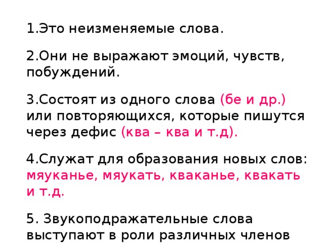 1.Это неизменяемые слова. 2.Они не выражают эмоций, чувств, побуждений. 3.Состоят из одного слова (бе и др.) или повторяющихся, которые пишутся через дефис (ква – ква и т.д). 4.Служат для образования новых слов:  мяуканье, мяукать, кваканье, квакать и т.д. 5. Звукоподражательные слова выступают в роли различных членов предложения.. 