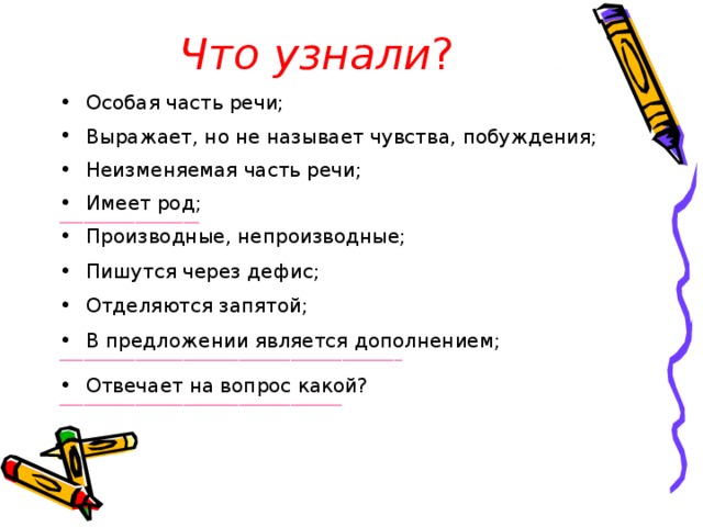 Что узнали ? Особая часть речи; Выражает, но не называет чувства, побуждения; Неизменяемая часть речи; Имеет род; ___________________________________ Производные, непроизводные;  Пишутся через дефис;  Отделяются запятой;  В предложении является дополнением; ______________________________________________________________________________________ Отвечает на вопрос какой? _______________________________________________________________________ 