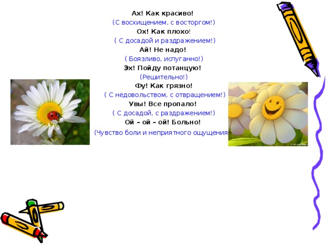 Ах! Как красиво! (С восхищением, с восторгом!) Ох! Как плохо !  ( С досадой и раздражением!) Ай! Не надо! ( Боязливо, испуганно!) Эх! Пойду потанцую! (Решительно!) Фу! Как грязно!  ( С недовольством, с отвращением!) Увы! Все пропало! ( С досадой, с раздражением!) Ой – ой – ой! Больно! (Чувство боли и неприятного ощущения !) 