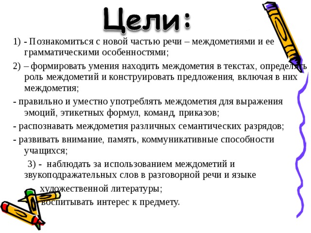 1) - Познакомиться с новой частью речи – междометиями и ее грамматическими особенностями; 2) – формировать умения находить междометия в текстах, определять роль междометий и конструировать предложения, включая в них междометия; - правильно и уместно употреблять междометия для выражения эмоций, этикетных формул, команд, приказов; - распознавать междометия различных семантических разрядов; - развивать внимание, память, коммуникативные способности учащихся;  3) - наблюдать за использованием междометий и звукоподражательных слов в разговорной речи и языке  художественной литературы;  - воспитывать интерес к предмету. 