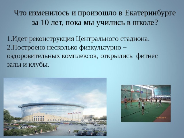 Что изменилось и произошло в Екатеринбурге за 10 лет, пока мы учились в школе? 1.Идет реконструкция Центрального стадиона. 2.Построено несколько физкультурно – оздоровительных комплексов, открылись фитнес залы и клубы. 