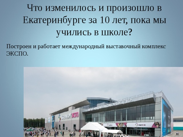  Что изменилось и произошло в Екатеринбурге за 10 лет, пока мы учились в школе? Построен и работает международный выставочный комплекс ЭКСПО. 