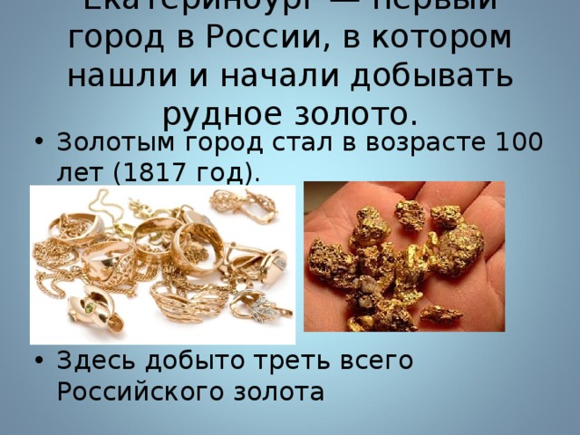 Екатеринбург — первый город в России, в котором нашли и начали добывать рудное золото. Золотым город стал в возрасте 100 лет (1817 год).  Здесь добыто треть всего Российского золота 