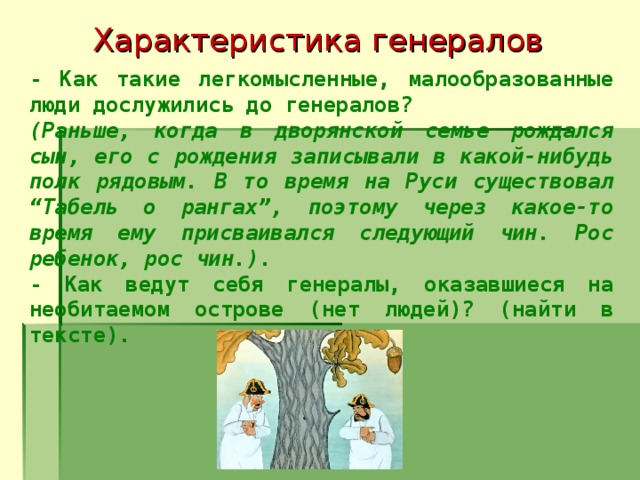 Характеристика генералов - Как такие легкомысленные, малообразованные люди дослужились до генералов? (Раньше, когда в дворянской семье рождался сын, его с рождения записывали в какой-нибудь полк рядовым. В то время на Руси существовал “Табель о рангах”, поэтому через какое-то время ему присваивался следующий чин. Рос ребенок, рос чин.). - Как ведут себя генералы, оказавшиеся на необитаемом острове (нет людей)? (найти в тексте).  