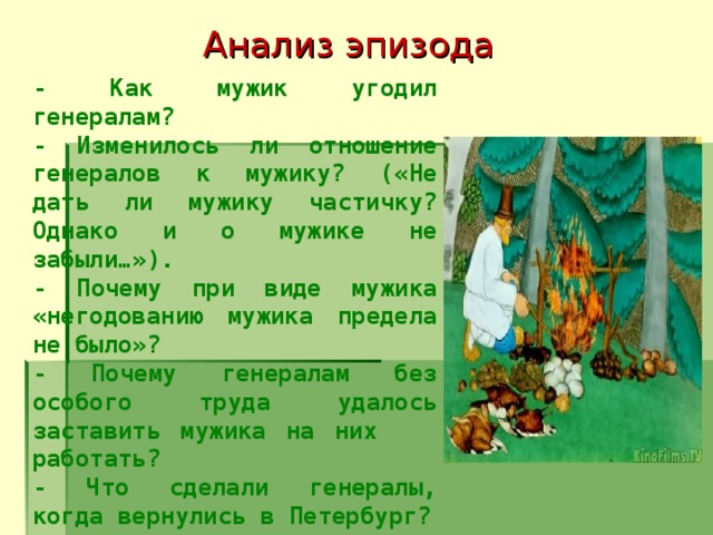 Анализ эпизода - Как мужик угодил генералам? - Изменилось ли отношение генералов к мужику? («Не дать ли мужику частичку? Однако и о мужике не забыли…»). - Почему при виде мужика «негодованию мужика предела не было»? - Почему генералам без особого труда удалось заставить мужика на них работать? - Что сделали генералы, когда вернулись в Петербург?  