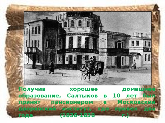 Получив хорошее домашнее образование, Салтыков в 10 лет был принят пансионером в Московский дворянский институт, где провел два года (1836-1838 г.)   