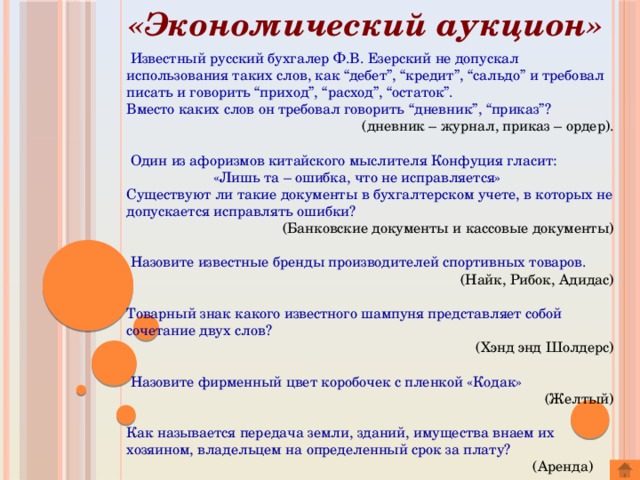«Экономический аукцион»  Известный русский бухгалер Ф.В. Езерский не допускал использования таких слов, как “дебет”, “кредит”, “сальдо” и требовал писать и говорить “приход”, “расход”, “остаток”. Вместо каких слов он требовал говорить “дневник”, “приказ”? (дневник – журнал, приказ – ордер).  Один из афоризмов китайского мыслителя Конфуция гласит:  «Лишь та – ошибка, что не исправляется» Существуют ли такие документы в бухгалтерском учете, в которых не допускается исправлять ошибки? (Банковские документы и кассовые документы)  Назовите известные бренды производителей спортивных товаров.  (Найк, Рибок, Адидас) Товарный знак какого известного шампуня представляет собой сочетание двух слов? (Хэнд энд Шолдерс)  Назовите фирменный цвет коробочек с пленкой «Кодак» (Желтый) Как называется передача земли, зданий, имущества внаем их хозяином, владельцем на определенный срок за плату?  (Аренда) 