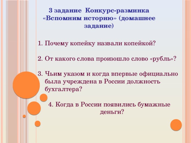  3 задание Конкурс-разминка «Вспомним историю» (домашнее задание) Почему копейку назвали копейкой?   От какого слова произошло слово «рубль»?   Чьим указом и когда впервые официально была учреждена в России должность бухгалтера?   Когда в России появились бумажные деньги? 