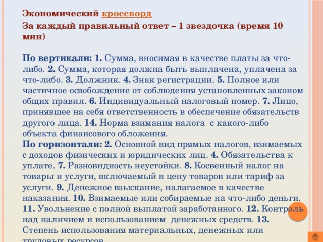 Экономический кроссворд   За каждый правильный ответ – 1 звездочка (время 10 мин)           По вертикали: 1. Сумма, вносимая в качестве платы за что-либо. 2. Сумма, которая должна быть выплачена, уплачена за что-либо. 3. Должник. 4. Знак регистрации. 5. Полное или частичное освобождение от соблюдения установленных законом общих правил. 6. Индивидуальный налоговый номер. 7. Лицо, принявшее на себя ответственность в обеспечение обязательств другого лица. 14. Норма взимания налога  с какого-либо объекта финансового обложения. По горизонтали:  2. Основной вид прямых налогов, взимаемых с доходов физических и юридических лиц. 4. Обязательства к уплате. 7. Разновидность неустойки. 8. Косвенный налог на товары и услуги, включаемый в цену товаров или тариф за услуги. 9. Денежное взыскание, налагаемое в качестве наказания. 10. Взимаемые или собираемые на что-либо деньги. 11. Увольнение с полной выплатой заработанного. 12. Контроль над наличием и использованием  денежных средств. 13. Степень использования материальных, денежных или трудовых ресурсов.  