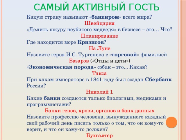 Самый активный гость Какую страну называют « банкиром » всего мира? Швейцария «Делить шкуру неубитого медведя» в бизнесе – это… Что? Планирование Где находится море Кризисов ? На Луне Назовите героя И.С. Тургенева с « торговой » фамилией Базаров («Отцы и дети») « Экономическая порода » собак – это... Какая? Такса При каком императоре в 1841 году был создан Сбербанк России? Николай 1 Какие банки создаются только биологами, медиками и программистами? Банки генов, крови, органов и банк данных Назовите профессию человека, вынужденного каждый свой рабочий день писать только о том, что он кому-то верит, и что он кому-то должен? Бухгалтер 